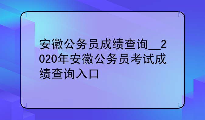 安徽公务员成绩查询__2020年安徽公务员考试成绩查询入口