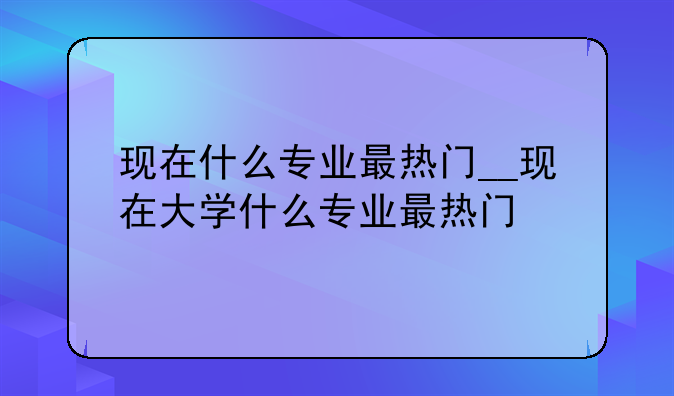 现在什么专业最热门__现在大学什么专业最热门