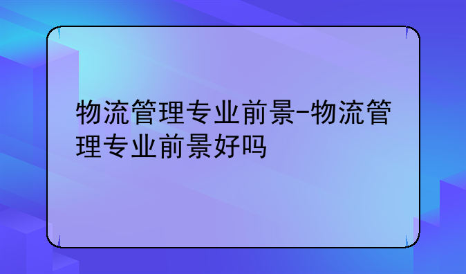 物流管理专业前景-物流管理专业前景好吗
