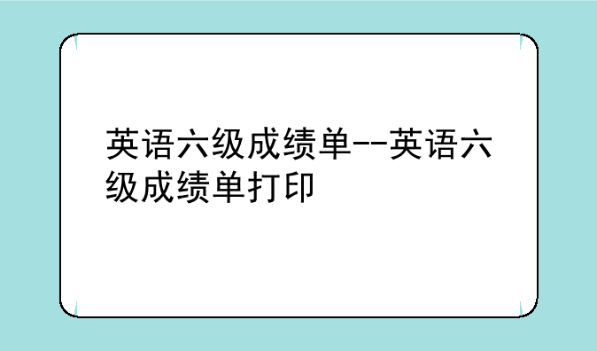 英语六级成绩单--英语六级成绩单打印