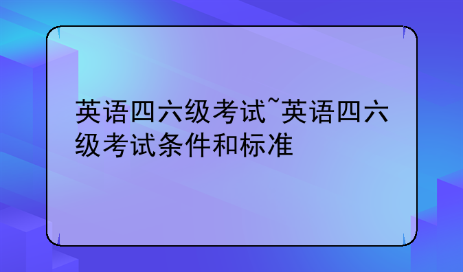 英语四六级考试~英语四六级考试条件和标准