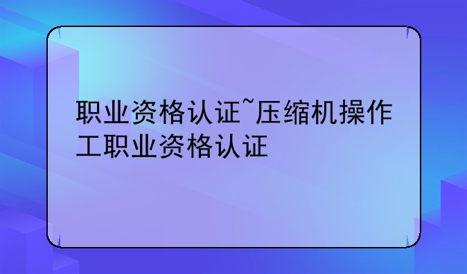 职业资格认证~压缩机操作工职业资格认证