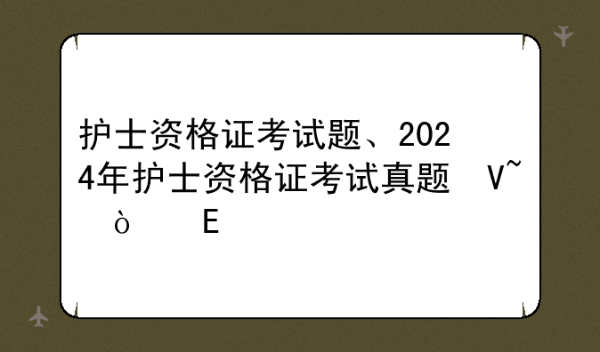 护士资格证考试题、2024年护士资格证考试真题及答案