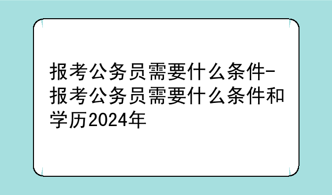 报考公务员需要什么条件-报考公务员需要什么条件和学历2024年