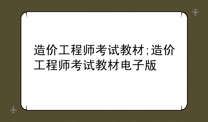 造价工程师考试教材;造价工程师考试教材电子版