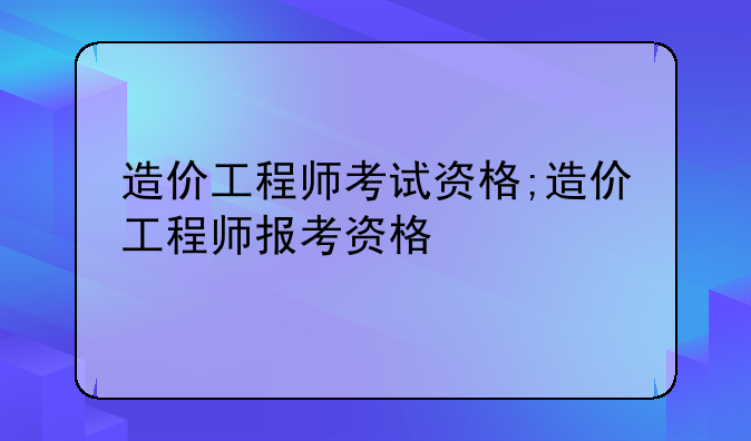 造价工程师考试资格;造价工程师报考资格