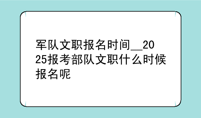 军队文职报名时间__2025报考部队文职什么时候报名呢