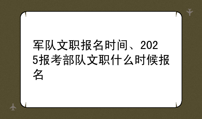 军队文职报名时间、2025报考部队文职什么时候报名