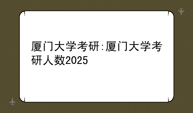厦门大学考研:厦门大学考研人数2025
