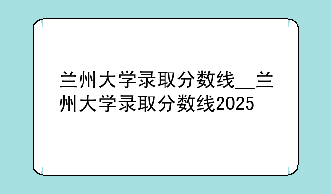 兰州大学录取分数线__兰州大学录取分数线2025