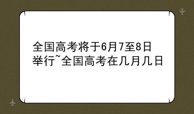 全国高考将于6月7至8日举行~全国高考在几月几日