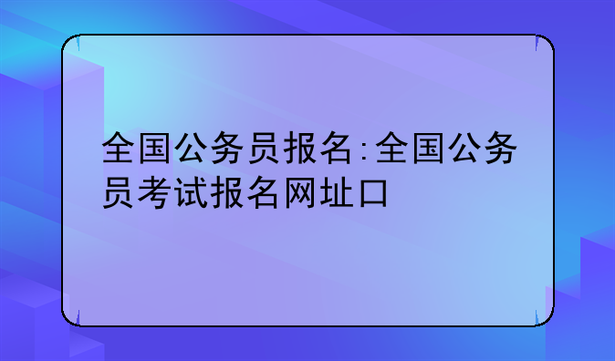 全国公务员报名:全国公务员考试报名网址口