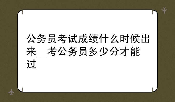 公务员考试成绩什么时候出来__考公务员多少分才能过