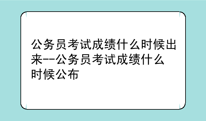 公务员考试成绩什么时候出来--公务员考试成绩什么时候公布