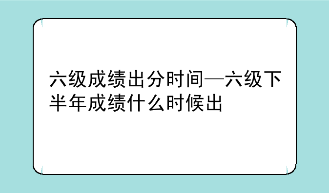 六级成绩出分时间—六级下半年成绩什么时候出