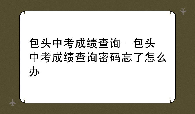包头中考成绩查询--包头中考成绩查询密码忘了怎么办