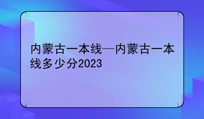 内蒙古一本线—内蒙古一本线多少分2023