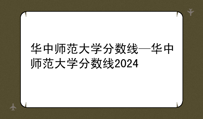 华中师范大学分数线—华中师范大学分数线2024