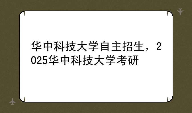 华中科技大学自主招生，2025华中科技大学考研