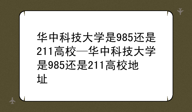 华中科技大学是985还是211高校—华中科技大学是985还是211高校地址