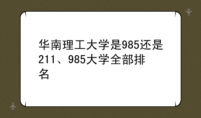 华南理工大学是985还是211、985大学全部排名