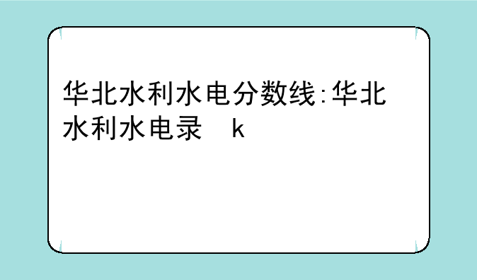 华北水利水电分数线:华北水利水电录取分