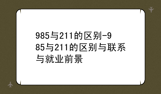 985与211的区别-985与211的区别与联系与就业前景
